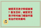 破壁灵芝孢子粉纽崔莱？医生您好，破壁灵芝孢子粉对幽门螺旋杆菌有治疗的效果吗