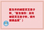 医生开的破壁灵芝孢子粉_“医生推荐：高效破壁灵芝孢子粉，提升健康品质”)
