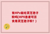 有HPv能吃灵芝孢子粉吗(HPV患者可否食用灵芝孢子粉？)