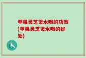 苹果灵芝煲水喝的功效(苹果灵芝煲水喝的好处)
