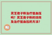 灵芝孢子粉治疗低血压吗？灵芝孢子粉的功效及治疗低血压的方法？