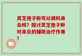 灵芝孢子粉可以调料鼻炎吗？探讨灵芝孢子粉对鼻炎的辅助治疗作用？