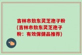 吉林市敖东灵芝孢子粉(吉林市敖东灵芝孢子粉：有效保健品推荐)