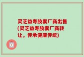 灵芝益寿胶囊厂商出售(灵芝益寿胶囊厂商转让，传承健康传统)