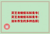 灵芝青橄榄石斛麦冬(灵芝青橄榄石斛麦冬：滋补养生的多种选择)