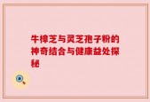 牛樟芝与灵芝孢子粉的神奇结合与健康益处探秘