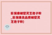 巨保康破壁灵芝孢子粉_巨保康高品质破壁灵芝孢子粉)