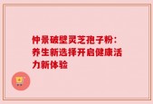 仲景破壁灵芝孢子粉：养生新选择开启健康活力新体验
