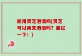 能用灵芝泡酒吗(灵芝可以用来泡酒吗？尝试一下！)