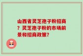 山西省灵芝孢子粉招商？灵芝孢子粉的市场前景和招商政策？