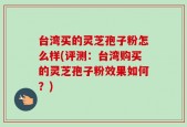 台湾买的灵芝孢子粉怎么样(评测：台湾购买的灵芝孢子粉效果如何？)