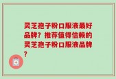 灵芝孢子粉口服液最好品牌？推荐值得信赖的灵芝孢子粉口服液品牌？