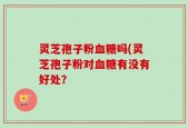 灵芝孢子粉血糖吗(灵芝孢子粉对血糖有没有好处？