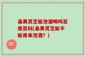 桑黄灵芝能泡酒喝吗百度百科(桑黄灵芝能不能用来泡酒？)