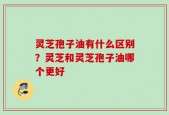 灵芝孢子油有什么区别？灵芝和灵芝孢子油哪个更好