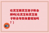 吃灵芝跟灵芝孢子粉会胖吗(吃灵芝和灵芝孢子粉会导致体重增加吗？)