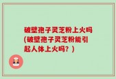 破壁孢子灵芝粉上火吗(破壁孢子灵芝粉能引起人体上火吗？)