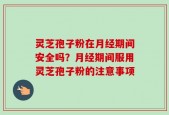 灵芝孢子粉在月经期间安全吗？月经期间服用灵芝孢子粉的注意事项