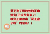 灵芝孢子粉的包的正确读音(正式发音来了！教你正确读出“灵芝孢子粉”的包名！)