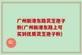 广州新港东路灵芝孢子粉(广州新港东路上可买到优质灵芝孢子粉)