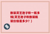 散装灵芝孢子粉一瓶多钱(灵芝孢子粉散装瓶装价格是多少？)
