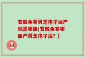 安徽金寨灵芝孢子油产地是哪里(安徽金寨哪里产灵芝孢子油？)