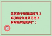 灵芝孢子粉饭后股可以吗(饭后食用灵芝孢子粉对股有帮助吗？)