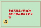 孝感灵芝孢子粉的(孝感出产高品质灵芝孢子粉