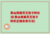 泰山西麓灵芝孢子粉吃法(泰山西麓灵芝孢子粉的正确食用方法)