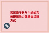灵芝孢子粉与牛奶的完美搭配助力健康生活新方式