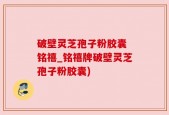 破壁灵芝孢子粉胶囊 铭禧_铭禧牌破壁灵芝孢子粉胶囊)