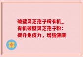 破壁灵芝孢子粉有机_有机破壁灵芝孢子粉：提升免疫力，增强健康