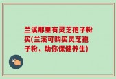 兰溪那里有灵芝孢子粉买(兰溪可购买灵芝孢子粉，助你保健养生)