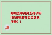 郑州去哪买灵芝孢子粉(郑州哪里有卖灵芝孢子粉？)