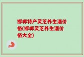 邯郸特产灵芝养生酒价格(邯郸灵芝养生酒价格大全)