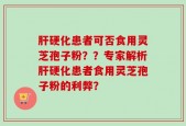 肝硬化患者可否食用灵芝孢子粉？？专家解析肝硬化患者食用灵芝孢子粉的利弊？