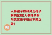 人参孢子粉和灵芝孢子粉的区别(人参孢子粉与灵芝孢子粉的不同之处)