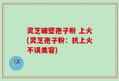 灵芝破壁孢子粉 上火(灵芝孢子粉：抗上火不误美容)