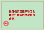仙芝楼灵芝孢子粉怎么冲泡？最佳的冲泡方法分享？