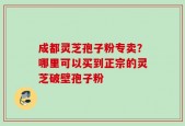 成都灵芝孢子粉专卖？哪里可以买到正宗的灵芝破壁孢子粉