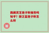 西藏灵芝孢子粉推荐吗知乎？御之蓝孢子粉怎么样