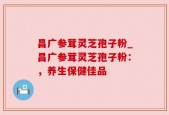 昌广参茸灵芝孢子粉_昌广参茸灵芝孢子粉：，养生保健佳品