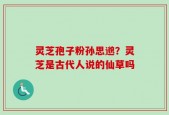 灵芝孢子粉孙思邈？灵芝是古代人说的仙草吗