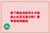 割了肠息肉后多久才能放心吃灵芝孢子粉？看专家如何解读