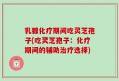 乳腺化疗期间吃灵芝孢子(吃灵芝孢子：化疗期间的辅助治疗选择)