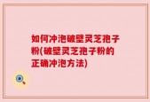 如何冲泡破壁灵芝孢子粉(破壁灵芝孢子粉的正确冲泡方法)