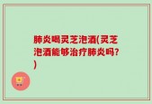 肺炎喝灵芝泡酒(灵芝泡酒能够治疗肺炎吗？)