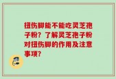 扭伤脚能不能吃灵芝孢子粉？了解灵芝孢子粉对扭伤脚的作用及注意事项？