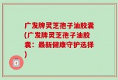广发牌灵芝孢子油胶囊(广发牌灵芝孢子油胶囊：最新健康守护选择)