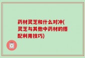 药材灵芝和什么对冲(灵芝与其他中药材的搭配利用技巧)